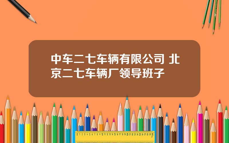 中车二七车辆有限公司 北京二七车辆厂领导班子